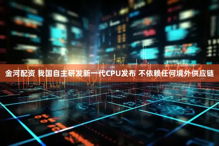 金河配资 我国自主研发新一代CPU发布 不依赖任何境外供应链