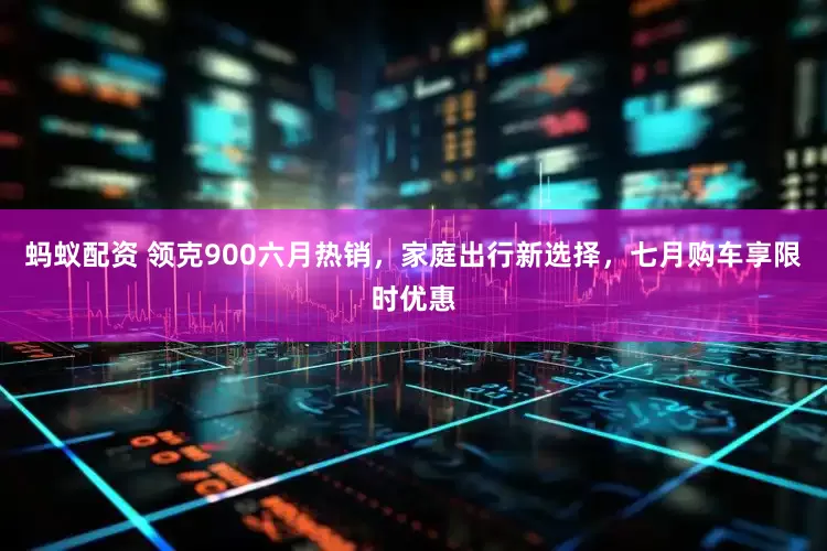 蚂蚁配资 领克900六月热销，家庭出行新选择，七月购车享限时优惠
