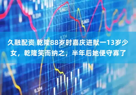 久融配资 乾隆88岁时嘉庆进献一13岁少女，乾隆笑而纳之，半年后她便守寡了