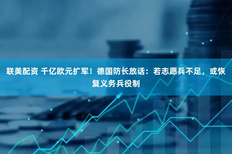 联美配资 千亿欧元扩军！德国防长放话：若志愿兵不足，或恢复义务兵役制