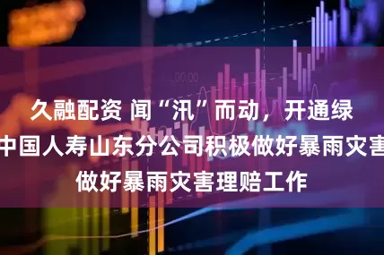 久融配资 闻“汛”而动，开通绿色通道！中国人寿山东分公司积极做好暴雨灾害理赔工作
