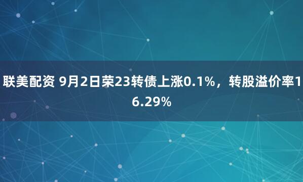 联美配资 9月2日荣23转债上涨0.1%，转股溢价率16.29%